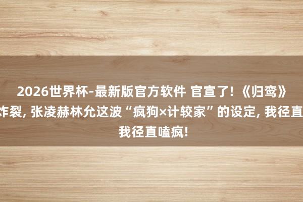 2026世界杯-最新版官方软件 官宣了! 《归鸾》声威炸裂， 张凌赫林允这波“疯狗×计较家”的设定， 我径直嗑疯!