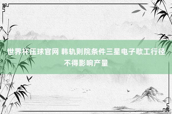 世界杯压球官网 韩轨则院条件三星电子歇工行径不得影响产量