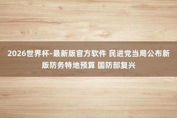 2026世界杯-最新版官方软件 民进党当局公布新版防务特地预算 国防部复兴