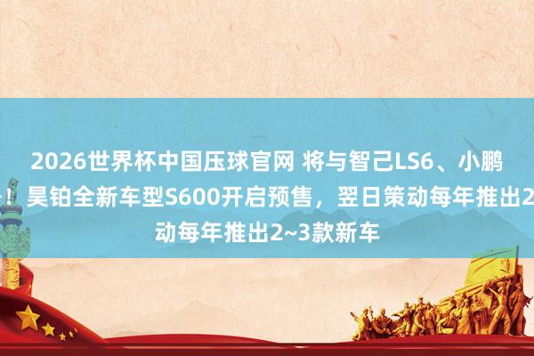 2026世界杯中国压球官网 将与智己LS6、小鹏G7等竞争！昊铂全新车型S600开启预售，翌日策动每年推出2~3款新车