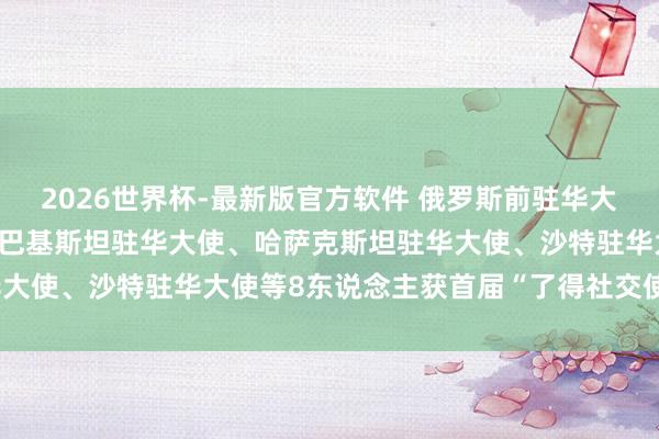 2026世界杯-最新版官方软件 俄罗斯前驻华大使、柬埔寨前驻华大使、巴基斯坦驻华大使、哈萨克斯坦驻华大使、沙特驻华大使等8东说念主获首届“了得社交使臣奖章”