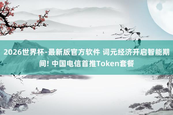 2026世界杯-最新版官方软件 词元经济开启智能期间! 中国电信首推Token套餐