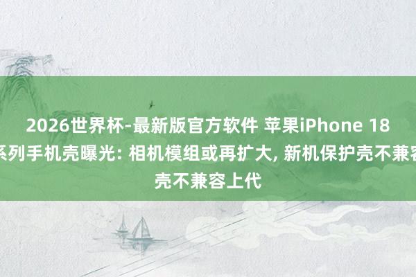 2026世界杯-最新版官方软件 苹果iPhone 18 Pro系列手机壳曝光: 相机模组或再扩大， 新机保护壳不兼容上代