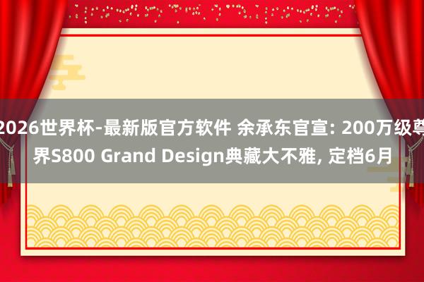 2026世界杯-最新版官方软件 余承东官宣: 200万级尊界S800 Grand Design典藏大不雅， 定档6月