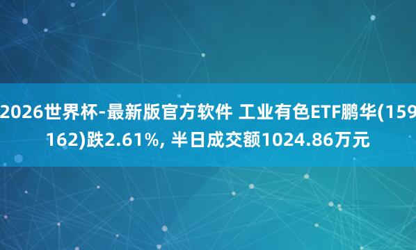 2026世界杯-最新版官方软件 工业有色ETF鹏华(159162)跌2.61%， 半日成交额1024.86万元