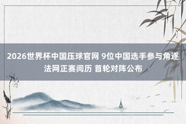 2026世界杯中国压球官网 9位中国选手参与角逐法网正赛阅历 首轮对阵公布