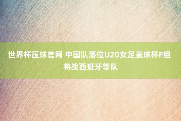 世界杯压球官网 中国队落位U20女足寰球杯F组 将战西班牙等队