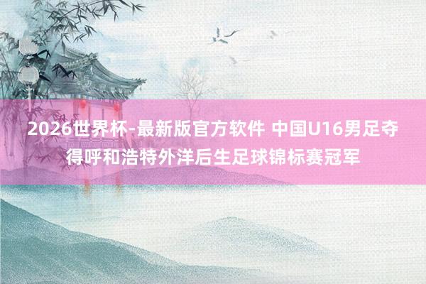 2026世界杯-最新版官方软件 中国U16男足夺得呼和浩特外洋后生足球锦标赛冠军