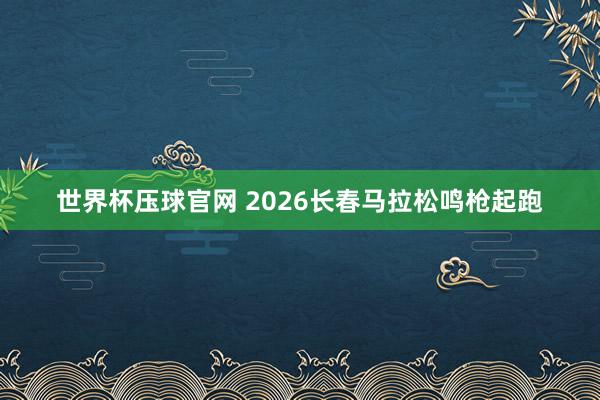 世界杯压球官网 2026长春马拉松鸣枪起跑