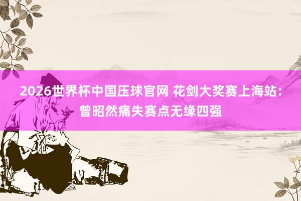2026世界杯中国压球官网 花剑大奖赛上海站：曾昭然痛失赛点无缘四强