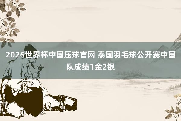2026世界杯中国压球官网 泰国羽毛球公开赛中国队成绩1金2银