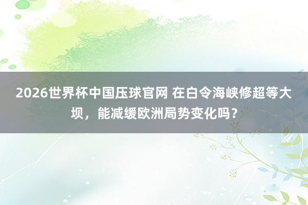2026世界杯中国压球官网 在白令海峡修超等大坝，能减缓欧洲局势变化吗？