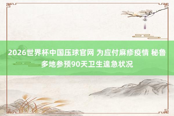 2026世界杯中国压球官网 为应付麻疹疫情 秘鲁多地参预90天卫生遑急状况
