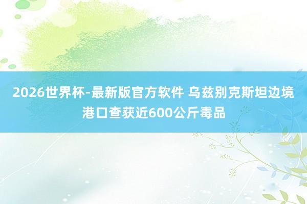 2026世界杯-最新版官方软件 乌兹别克斯坦边境港口查获近600公斤毒品