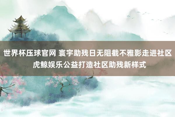 世界杯压球官网 寰宇助残日无阻截不雅影走进社区  虎鲸娱乐公益打造社区助残新样式