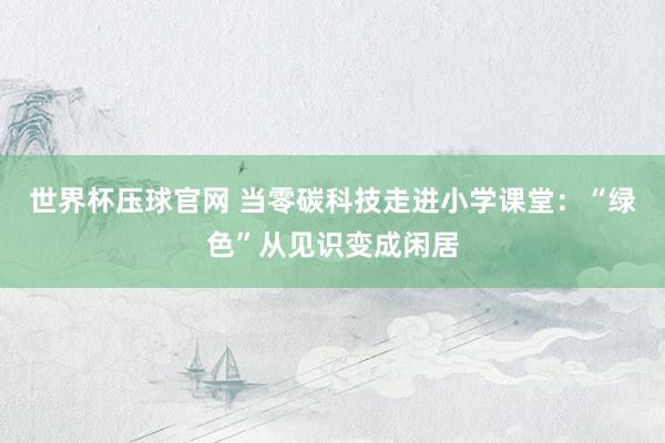 世界杯压球官网 当零碳科技走进小学课堂：“绿色”从见识变成闲居