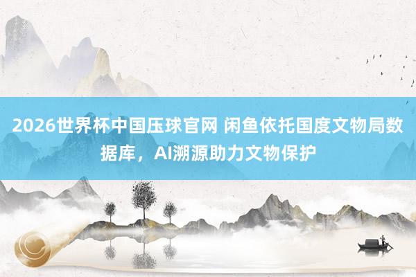 2026世界杯中国压球官网 闲鱼依托国度文物局数据库，AI溯源助力文物保护