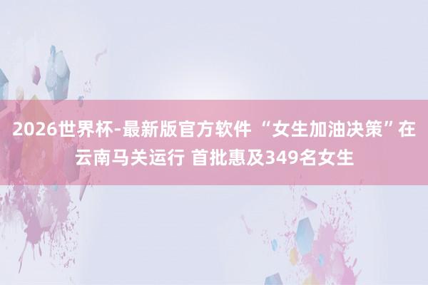 2026世界杯-最新版官方软件 “女生加油决策”在云南马关运行 首批惠及349名女生