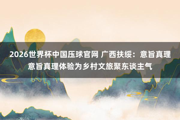 2026世界杯中国压球官网 广西扶绥：意旨真理意旨真理体验为乡村文旅聚东谈主气
