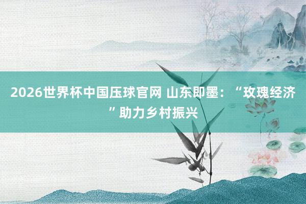 2026世界杯中国压球官网 山东即墨：“玫瑰经济”助力乡村振兴
