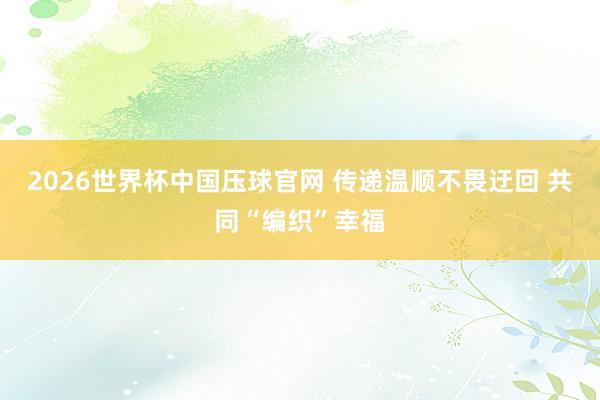 2026世界杯中国压球官网 传递温顺不畏迂回 共同“编织”幸福