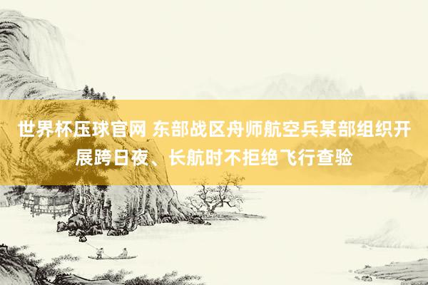 世界杯压球官网 东部战区舟师航空兵某部组织开展跨日夜、长航时不拒绝飞行查验
