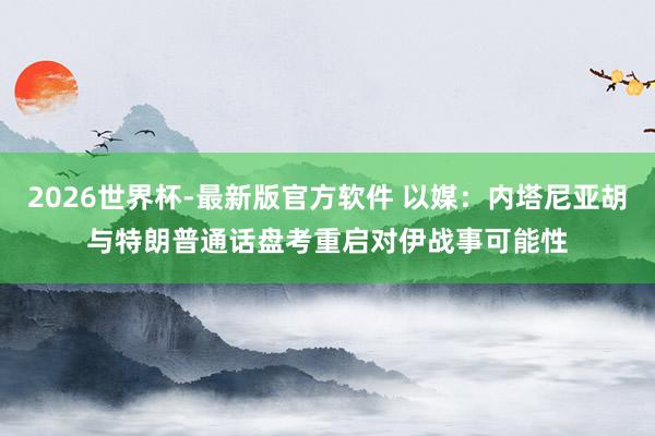 2026世界杯-最新版官方软件 以媒：内塔尼亚胡与特朗普通话　盘考重启对伊战事可能性