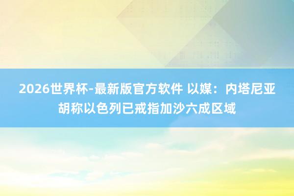 2026世界杯-最新版官方软件 以媒：内塔尼亚胡称以色列已戒指加沙六成区域