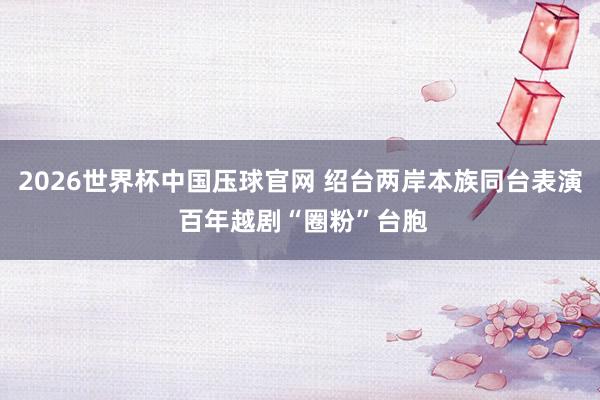 2026世界杯中国压球官网 绍台两岸本族同台表演 百年越剧“圈粉”台胞