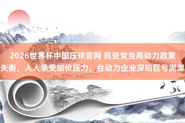 2026世界杯中国压球官网 民进党当局动力政策失衡，人人承受加价压力，台动力企业深陷巨亏泥潭