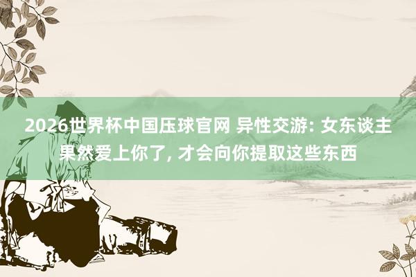 2026世界杯中国压球官网 异性交游: 女东谈主果然爱上你了， 才会向你提取这些东西