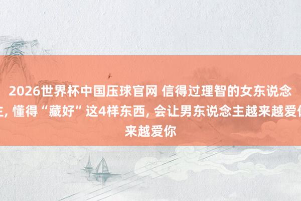 2026世界杯中国压球官网 信得过理智的女东说念主， 懂得“藏好”这4样东西， 会让男东说念主越来越爱你