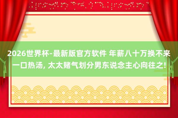 2026世界杯-最新版官方软件 年薪八十万换不来一口热汤， 太太赌气划分男东说念主心向往之!