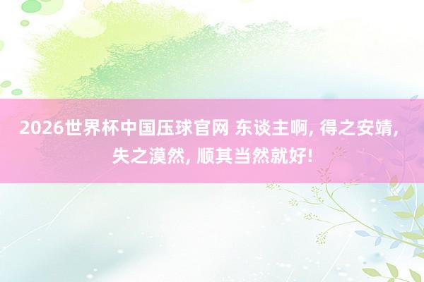2026世界杯中国压球官网 东谈主啊， 得之安靖， 失之漠然， 顺其当然就好!