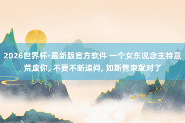 2026世界杯-最新版官方软件 一个女东说念主特意荒废你， 不要不断追问， 如斯管束就对了