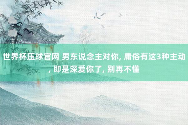 世界杯压球官网 男东说念主对你， 庸俗有这3种主动， 即是深爱你了， 别再不懂