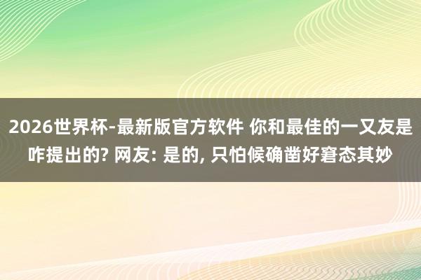 2026世界杯-最新版官方软件 你和最佳的一又友是咋提出的? 网友: 是的， 只怕候确凿好窘态其妙