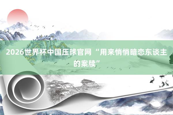 2026世界杯中国压球官网 “用来悄悄暗恋东谈主的案牍”
