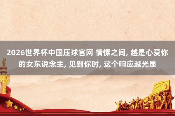 2026世界杯中国压球官网 情愫之间， 越是心爱你的女东说念主， 见到你时， 这个响应越光显