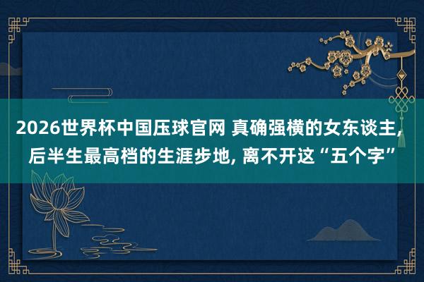 2026世界杯中国压球官网 真确强横的女东谈主， 后半生最高档的生涯步地， 离不开这“五个字”