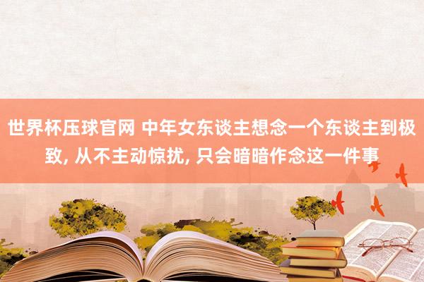 世界杯压球官网 中年女东谈主想念一个东谈主到极致， 从不主动惊扰， 只会暗暗作念这一件事