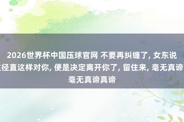 2026世界杯中国压球官网 不要再纠缠了， 女东说念主径直这样对你， 便是决定离开你了， 留住来， 毫无真谛真谛