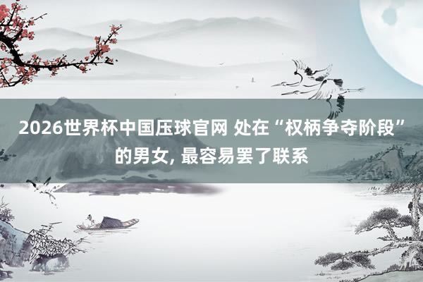 2026世界杯中国压球官网 处在“权柄争夺阶段”的男女， 最容易罢了联系