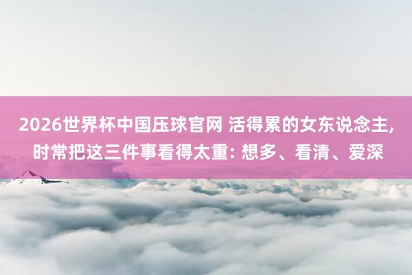 2026世界杯中国压球官网 活得累的女东说念主， 时常把这三件事看得太重: 想多、看清、爱深