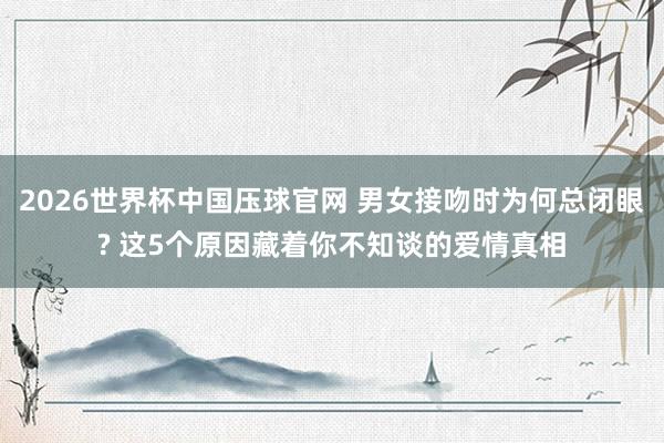 2026世界杯中国压球官网 男女接吻时为何总闭眼? 这5个原因藏着你不知谈的爱情真相