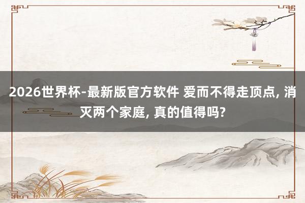 2026世界杯-最新版官方软件 爱而不得走顶点， 消灭两个家庭， 真的值得吗?