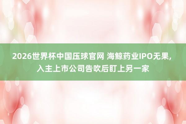 2026世界杯中国压球官网 海鲸药业IPO无果， 入主上市公司告吹后盯上另一家