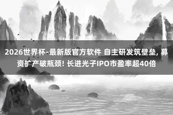 2026世界杯-最新版官方软件 自主研发筑壁垒， 募资扩产破瓶颈! 长进光子IPO市盈率超40倍