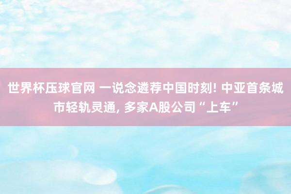 世界杯压球官网 一说念遴荐中国时刻! 中亚首条城市轻轨灵通， 多家A股公司“上车”