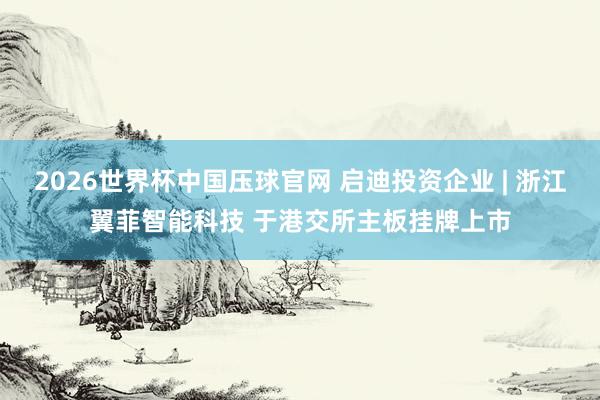 2026世界杯中国压球官网 启迪投资企业 | 浙江翼菲智能科技 于港交所主板挂牌上市